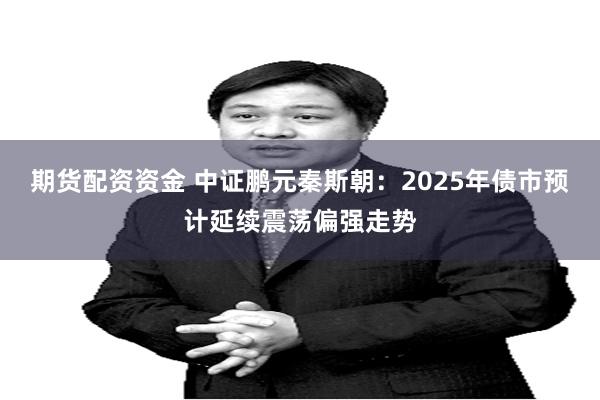 期货配资资金 中证鹏元秦斯朝：2025年债市预计延续震荡偏强走势