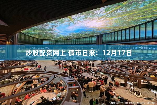 炒股配资网上 债市日报：12月17日