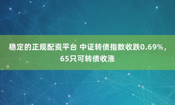 稳定的正规配资平台 中证转债指数收跌0.69%，65只可转债收涨