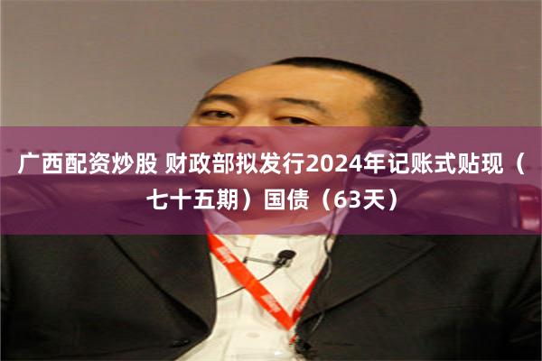 广西配资炒股 财政部拟发行2024年记账式贴现（七十五期）国债（63天）