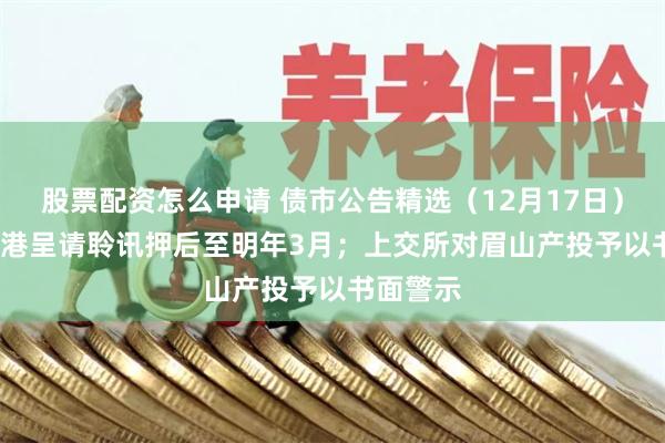 股票配资怎么申请 债市公告精选（12月17日）| 富力香港呈请聆讯押后至明年3月；上交所对眉山产投予以书面警示