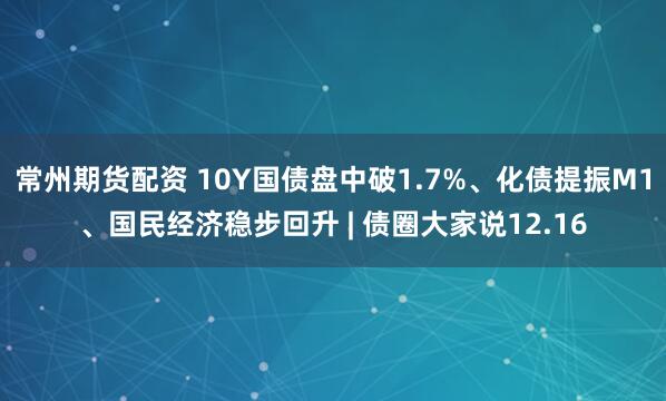 常州期货配资 10Y国债盘中破1.7%、化债提振M1、国民经济稳步回升 | 债圈大家说12.16