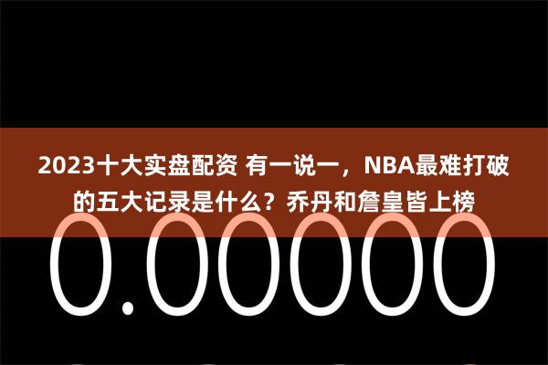 2023十大实盘配资 有一说一，NBA最难打破的五大记录是什么？乔丹和詹皇皆上榜