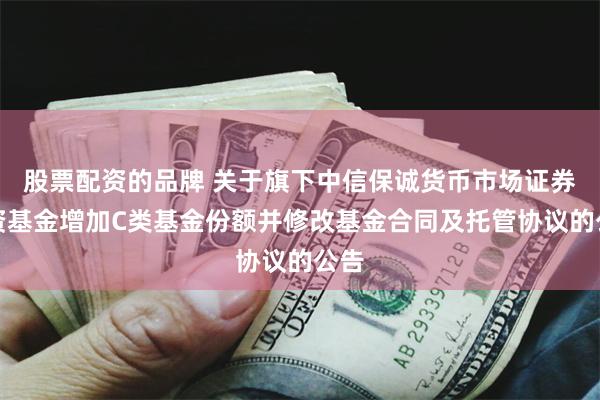 股票配资的品牌 关于旗下中信保诚货币市场证券投资基金增加C类基金份额并修改基金合同及托管协议的公告