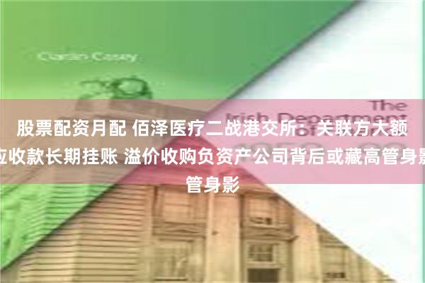 股票配资月配 佰泽医疗二战港交所：关联方大额应收款长期挂账 溢价收购负资产公司背后或藏高管身影