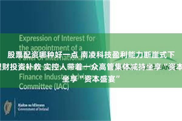 股票配资哪种好一点 南凌科技盈利能力断崖式下滑靠理财投资补救 实控人带着一众高管集体减持坐享“资本盛宴”