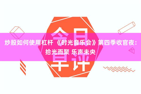 炒股如何使用杠杆 《时光音乐会》第四季收官夜：拾光而聚 乐声未央