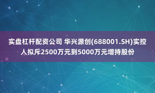 实盘杠杆配资公司 华兴源创(688001.SH)实控人拟斥2500万元到5000万元增持股份