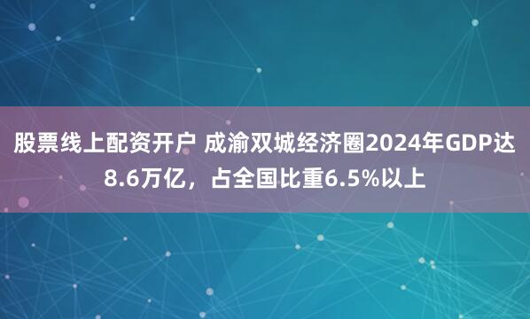 股票线上配资开户 成渝双城经济圈2024年GDP达8.6万亿，占全国比重6.5%以上