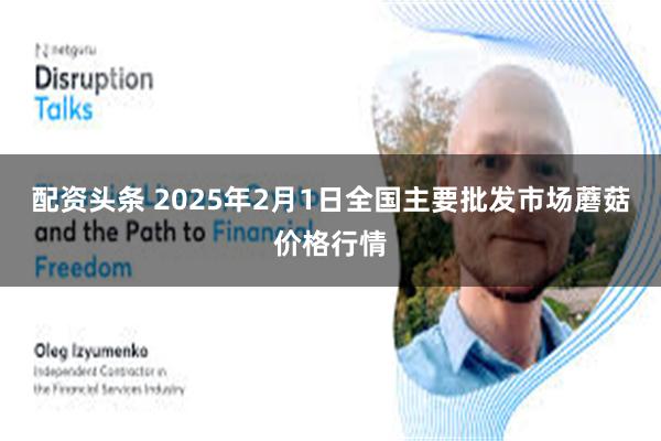 配资头条 2025年2月1日全国主要批发市场蘑菇价格行情