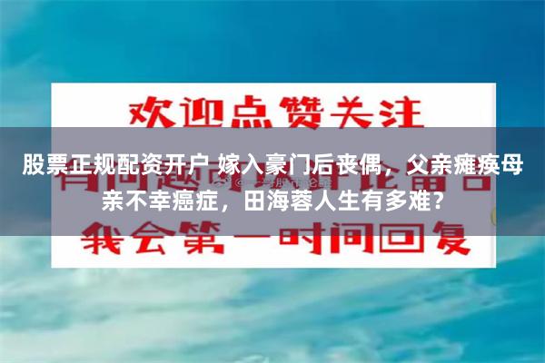 股票正规配资开户 嫁入豪门后丧偶，父亲瘫痪母亲不幸癌症，田海蓉人生有多难？