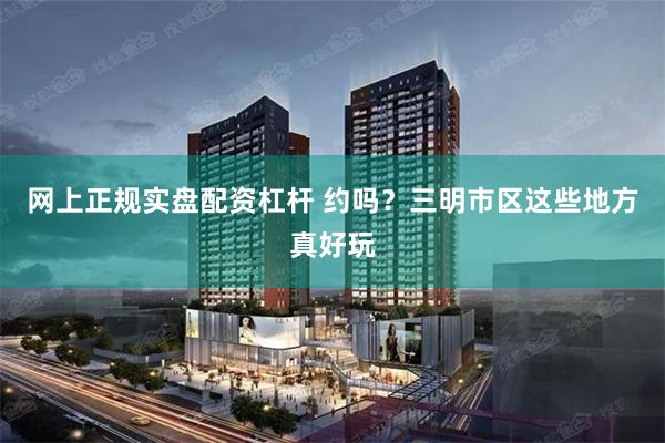 网上正规实盘配资杠杆 约吗？三明市区这些地方真好玩