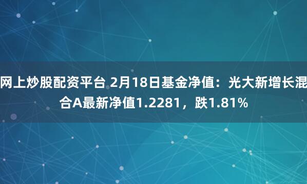 网上炒股配资平台 2月18日基金净值：光大新增长混合A最新净值1.2281，跌1.81%