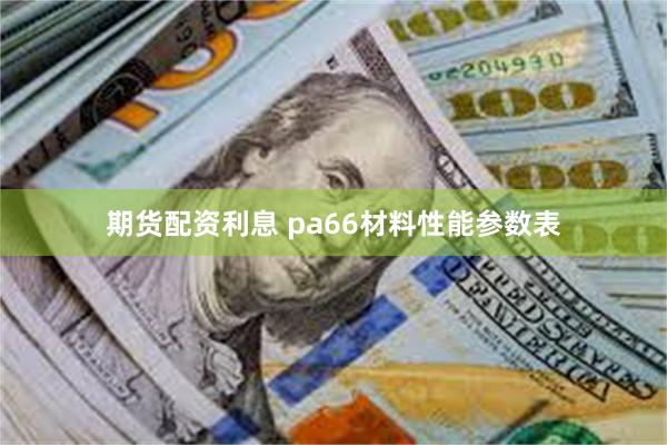 期货配资利息 pa66材料性能参数表