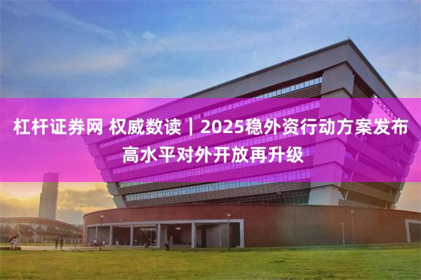 杠杆证券网 权威数读｜2025稳外资行动方案发布 高水平对外开放再升级