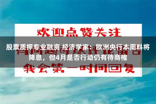 股票质押专业融资 经济学家：欧洲央行本周料将降息，但4月是否行动仍有待商榷