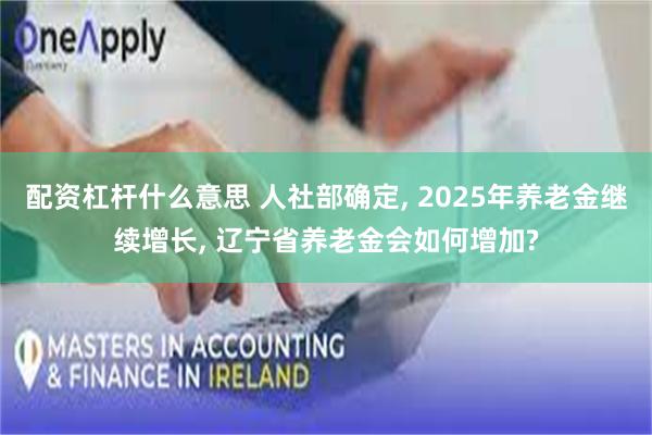 配资杠杆什么意思 人社部确定, 2025年养老金继续增长, 辽宁省养老金会如何增加?