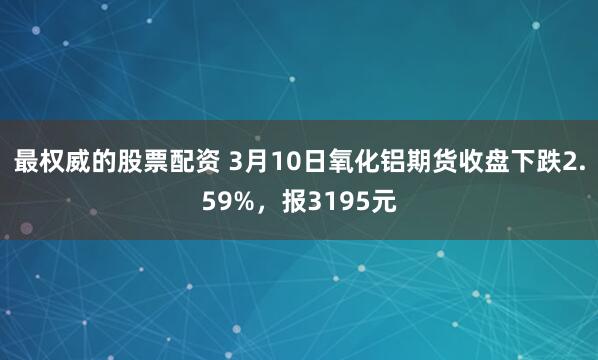 最权威的股票配资 3月10日氧化铝期货收盘下跌2.59%，报3195元