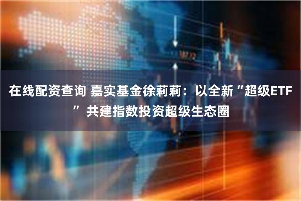 在线配资查询 嘉实基金徐莉莉：以全新“超级ETF” 共建指数投资超级生态圈